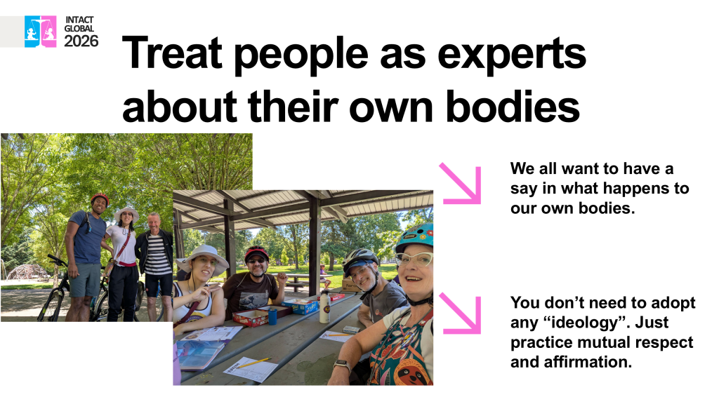 Slide 7. Treat people as experts
about their own bodies
We all want to have a
say in what happens to
our own bodies.
You don't need to adopt
any "ideology". Just
practice mutual respect
and affirmation.
Photos of smiling people wearing biking gear from a Genital Autonomy Collective awareness bike ride.